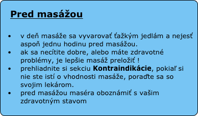 
Pred masážou
 
v deň masáže sa vyvarovať ťažkým jedlám a nejesť aspoň jednu hodinu pred masážou.
ak sa necítite dobre, alebo máte zdravotné problémy, je lepšie masáž preložiť !
prehliadnite si sekciu Kontraindikácie, pokiaľ si nie ste istí o vhodnosti masáže, poraďte sa so svojim lekárom.
pred masážou maséra oboznámiť s vašim zdravotným stavom
