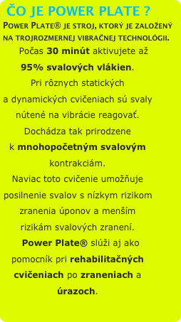 ČO JE POWER PLATE ?
Power Plate® je stroj, ktorý je založený na trojrozmernej vibračnej technológii. 
    Počas 30 minút aktivujete až 95% svalových vlákien.
Pri rôznych statických a dynamických cvičeniach sú svaly nútené na vibrácie reagovať. Dochádza tak prirodzene k mnohopočetným svalovým kontrakciám. 
Naviac toto cvičenie umožňuje posilnenie svalov s nízkym rizikom zranenia úponov a menším rizikám svalových zranení.
  Power Plate® slúži aj ako pomocník pri rehabilitačných cvičeniach po zraneniach a úrazoch.