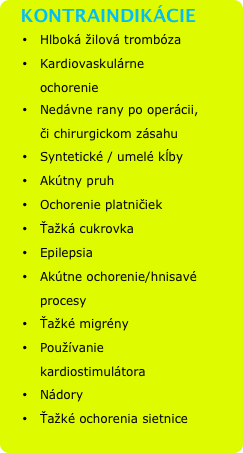   KONTRAINDIKÁCIE
•	Hlboká žilová trombóza
•	Kardiovaskulárne ochorenie
•	Nedávne rany po operácii, či chirurgickom zásahu
•	Syntetické / umelé kĺby
•	Akútny pruh
•	Ochorenie platničiek
•	Ťažká cukrovka
•	Epilepsia
•	Akútne ochorenie/hnisavé  procesy
•	Ťažké migrény
•	Používanie kardiostimulátora
•	Nádory
•	Ťažké ochorenia sietnice

 