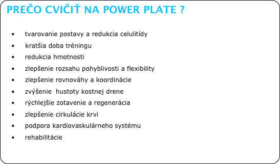 PREČO CVIČIŤ NA POWER PLATE ?

•	    tvarovanie postavy a redukcia celulitídy
•     kratšia doba tréningu
•	    redukcia hmotnosti
•	    zlepšenie rozsahu pohyblivosti a flexibility
•	    zlepšenie rovnováhy a koordinácie
•	    zvýšenie  hustoty kostnej drene
•	    rýchlejšie zotavenie a regenerácia
•	    zlepšenie cirkulácie krvi
•	    podpora kardiovaskulárneho systému
•	    rehabilitácie
